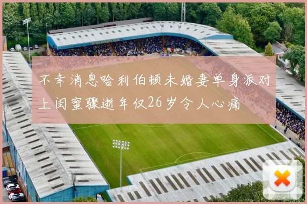 不幸消息哈利伯顿未婚妻单身派对上闺蜜骤逝年仅26岁令人心痛