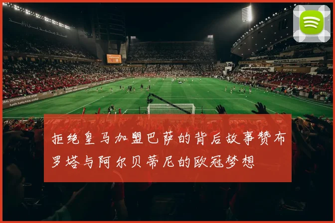 拒绝皇马加盟巴萨的背后故事赞布罗塔与阿尔贝蒂尼的欧冠梦想