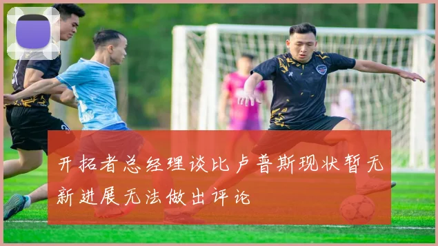 开拓者总经理谈比卢普斯现状暂无新进展无法做出评论