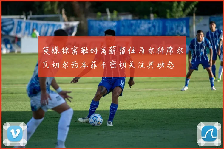 英媒称富勒姆高薪留住马尔科席尔瓦切尔西本菲卡密切关注其动态