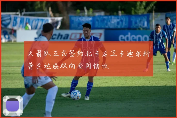 火箭队正式签约北卡后卫卡迪尔科普兰达成双向合同协议