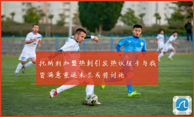 托纳利加盟热刺引发热议纽卡与我皆满意重返米兰或将讨论