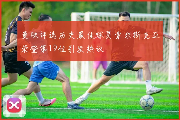 曼联评选历史最佳球员索尔斯克亚荣登第19位引发热议