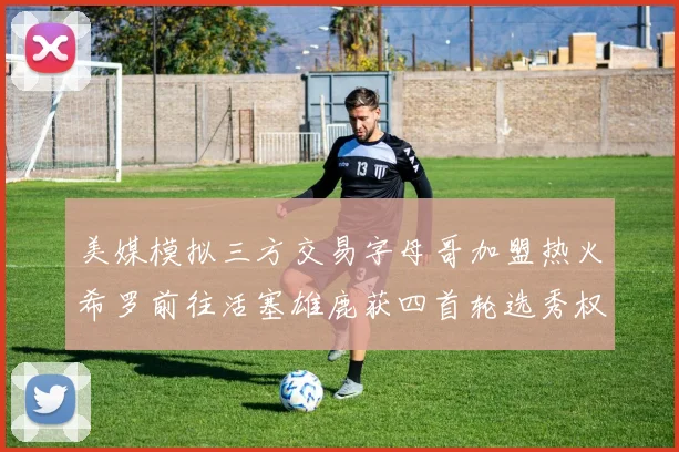 美媒模拟三方交易字母哥加盟热火希罗前往活塞雄鹿获四首轮选秀权与两次互换权