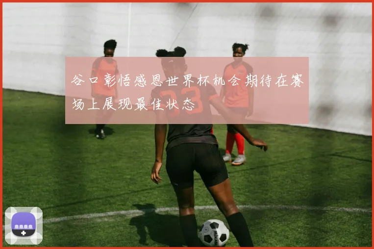 谷口彰悟感恩世界杯机会期待在赛场上展现最佳状态