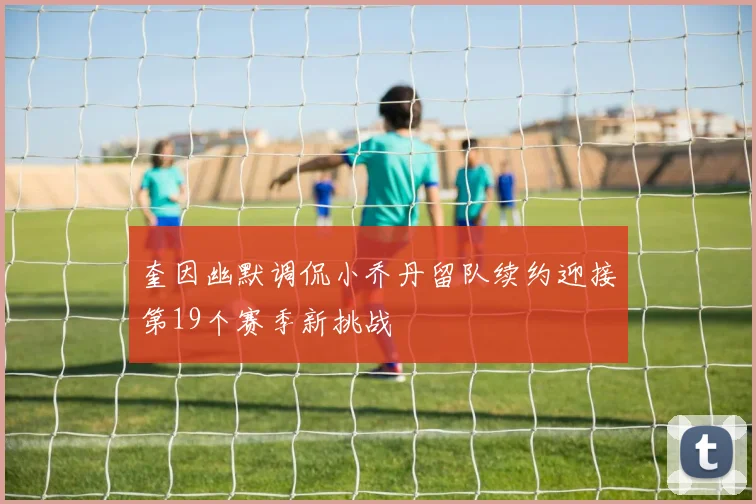 奎因幽默调侃小乔丹留队续约迎接第19个赛季新挑战