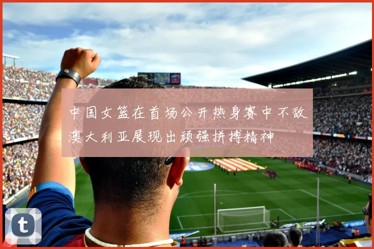 中国女篮在首场公开热身赛中不敌澳大利亚展现出顽强拼搏精神