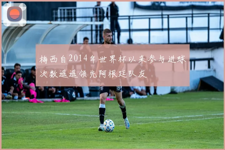 梅西自2014年世界杯以来参与进球次数遥遥领先阿根廷队友