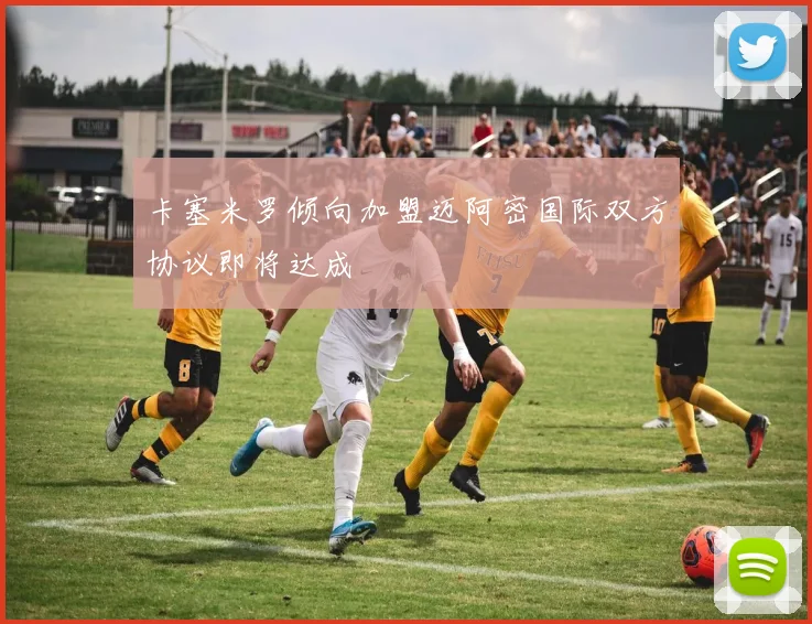 卡塞米罗倾向加盟迈阿密国际双方协议即将达成