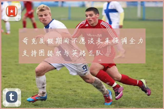 奇克度假期间不愿谈未来强调全力支持图赫尔与英格兰队
