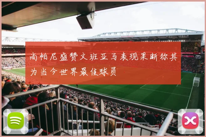 尚帕尼盛赞文班亚马表现果断称其为当今世界最佳球员