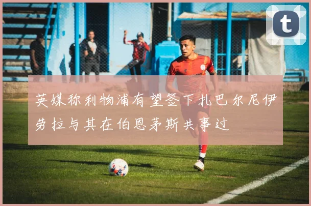 英媒称利物浦有望签下扎巴尔尼伊劳拉与其在伯恩茅斯共事过