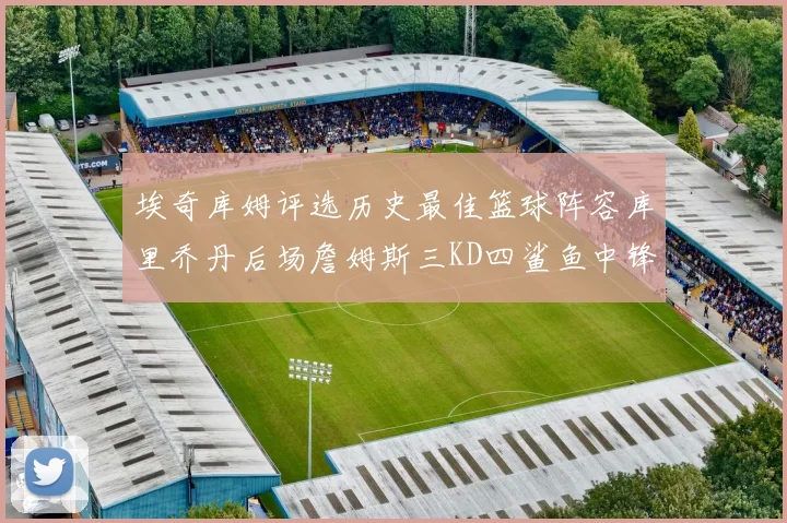 埃奇库姆评选历史最佳篮球阵容库里乔丹后场詹姆斯三KD四鲨鱼中锋