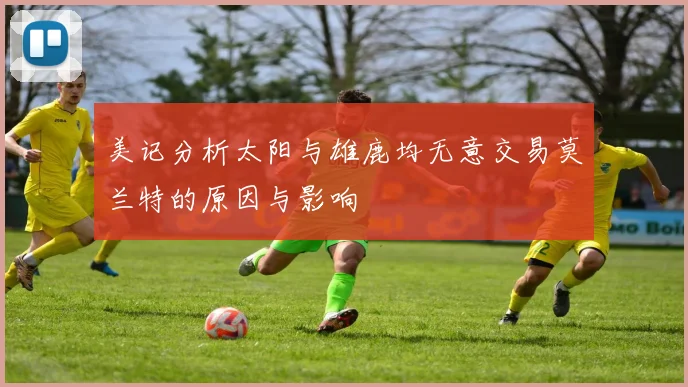 美记分析太阳与雄鹿均无意交易莫兰特的原因与影响