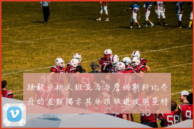 杨毅分析文班亚马与詹姆斯科比乔丹的差距揭示其非顶级进攻明星特质