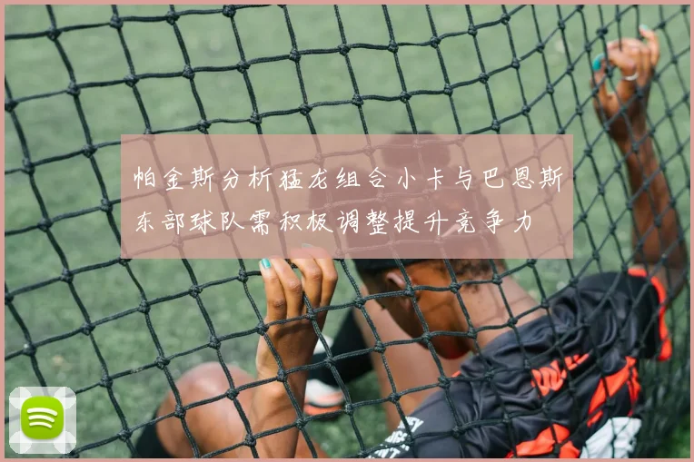 帕金斯分析猛龙组合小卡与巴恩斯东部球队需积极调整提升竞争力