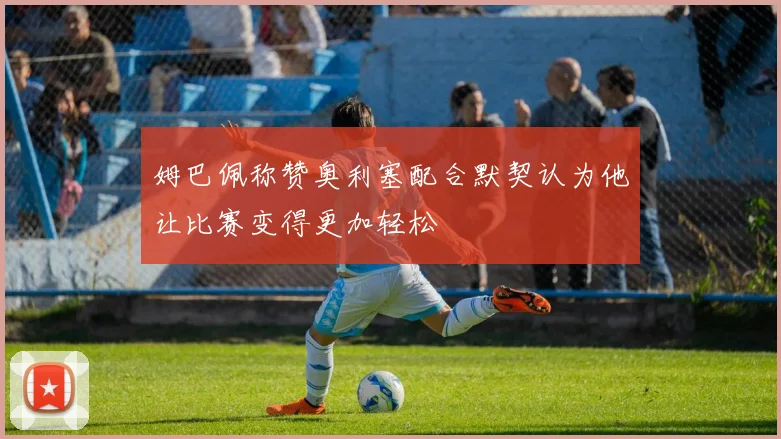 姆巴佩称赞奥利塞配合默契认为他让比赛变得更加轻松