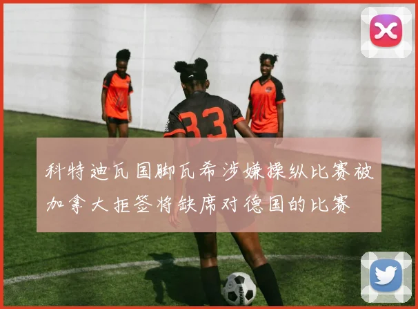 科特迪瓦国脚瓦希涉嫌操纵比赛被加拿大拒签将缺席对德国的比赛