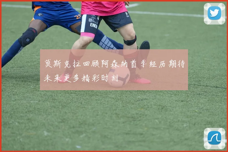 莫斯克拉回顾阿森纳首季经历期待未来更多精彩时刻