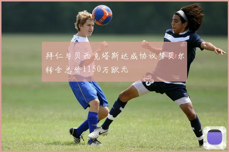 拜仁与贝西克塔斯达成协议努贝尔转会总价1150万欧元