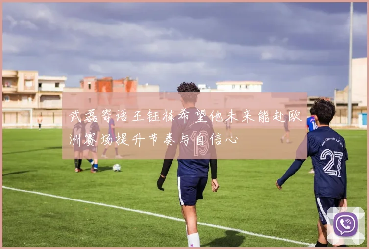 武磊寄语王钰栋希望他未来能赴欧洲赛场提升节奏与自信心