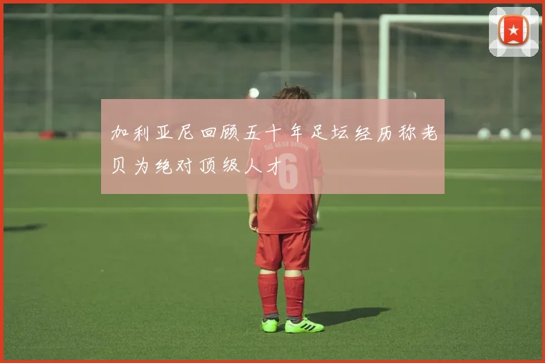 加利亚尼回顾五十年足坛经历称老贝为绝对顶级人才