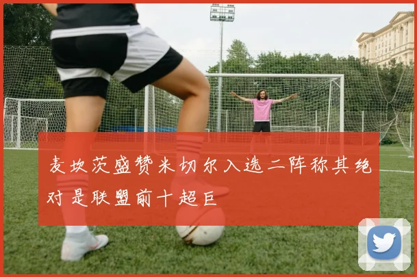 麦坎茨盛赞米切尔入选二阵称其绝对是联盟前十超巨